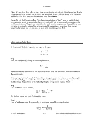 Calculus II
Okay. We now have 0 1c< = < ∞ , i.e. c is not zero or infinity and so by the Limit Comparison Test the
two series must have the same convergence. We determined in Step 2 that the second series converges
and so the series given in the problem statement must also converge.
Be careful with the Comparison Test. Too often students just try to “force” larger or smaller by just
hoping that the second series terms has the correct relationship (i.e. larger or smaller as needed) to the
problem series terms. The problem is that this often leads to an incorrect answer. Be careful to always
prove the larger/smaller nature of the series terms and if you can’t get a series term of the correct
larger/smaller nature then you may need to resort to the Limit Comparison Test.
Alternating Series Test
1. Determine if the following series converges or diverges.
( )
1
1
1
7 2
n
n n
−
∞
=
−
+
∑
Step 1
First, this is (hopefully) clearly an alternating series with,
1
7 2
nb
n
=
+
and it should pretty obvious the nb are positive and so we know that we can use the Alternating Series
Test on this series.
It is very important to always check the conditions for a particular series test prior to actually using the
test. One of the biggest mistakes that many students make with the series test is using a test on a series
that don’t meet the conditions for the test and getting the wrong answer because of that!
Step 2
Let’s first take a look at the limit,
1
lim lim 0
7 2
n
n n
b
n→∞ →∞
= =
+
So, the limit is zero and so the first condition is met.
Step 3
Now let’s take care of the decreasing check. In this case it should be pretty clear that,
( )
1 1
7 2 7 2 1n n
>
+ + +
© 2007 Paul Dawkins 274 http://tutorial.math.lamar.edu/terms.aspx
 