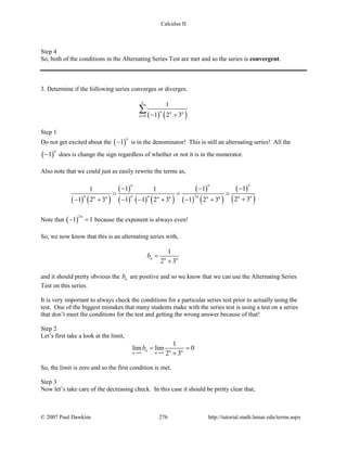 Calculus II
Step 4
So, both of the conditions in the Alternating Series Test are met and so the series is convergent.
3. Determine if the following series converges or diverges.
( ) ( )0
1
1 2 3
n n n
n
∞
= − +
∑
Step 1
Do not get excited about the ( )1
n
− is in the denominator! This is still an alternating series! All the
( )1
n
− does is change the sign regardless of whether or not it is in the numerator.
Also note that we could just as easily rewrite the terms as,
( ) ( )
( )
( ) ( ) ( )
( )
( ) ( )
( )
( )2
1 1 11 1
2 31 2 3 1 1 2 3 1 2 3
n n n
n n n n n nn n n n n n
− − −
= = =
+− + − − + − +
Note that ( )
2
1 1
n
− =because the exponent is always even!
So, we now know that this is an alternating series with,
1
2 3
n n n
b =
+
and it should pretty obvious the nb are positive and so we know that we can use the Alternating Series
Test on this series.
It is very important to always check the conditions for a particular series test prior to actually using the
test. One of the biggest mistakes that many students make with the series test is using a test on a series
that don’t meet the conditions for the test and getting the wrong answer because of that!
Step 2
Let’s first take a look at the limit,
1
lim lim 0
2 3
n n nn n
b
→∞ →∞
= =
+
So, the limit is zero and so the first condition is met.
Step 3
Now let’s take care of the decreasing check. In this case it should be pretty clear that,
© 2007 Paul Dawkins 276 http://tutorial.math.lamar.edu/terms.aspx
 