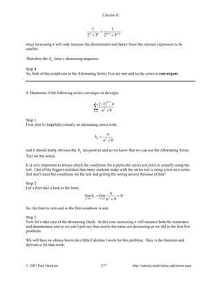 Calculus II
1 1
1 1
2 3 2 3n n n n+ +
>
+ +
since increasing n will only increase the denominator and hence force the rational expression to be
smaller.
Therefore the nb form a decreasing sequence.
Step 4
So, both of the conditions in the Alternating Series Test are met and so the series is convergent.
4. Determine if the following series converges or diverges.
( )
6
2
0
1
9
n
n
n
n
+
∞
=
−
+
∑
Step 1
First, this is (hopefully) clearly an alternating series with,
2
9
n
n
b
n
=
+
and it should pretty obvious the nb are positive and so we know that we can use the Alternating Series
Test on this series.
It is very important to always check the conditions for a particular series test prior to actually using the
test. One of the biggest mistakes that many students make with the series test is using a test on a series
that don’t meet the conditions for the test and getting the wrong answer because of that!
Step 2
Let’s first take a look at the limit,
2
lim lim 0
9
n
n n
n
b
n→∞ →∞
= =
+
So, the limit is zero and so the first condition is met.
Step 3
Now let’s take care of the decreasing check. In this case increasing n will increase both the numerator
and denominator and so we can’t just say that clearly the terms are decreasing as we did in the first few
problems.
We will have no choice but to do a little Calculus I work for this problem. Here is the function and
derivative for that work.
© 2007 Paul Dawkins 277 http://tutorial.math.lamar.edu/terms.aspx
 