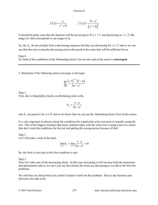 Calculus II
( ) ( )
( )
2
22 2
9
9 9
x x
f x f x
x x
−
′= =
+ +
It should be pretty clear that the function will be increasing in 0 3x≤ < and decreasing in 3x > (the
range of x that corresponds to our range of n).
So, the nb do not actually form a decreasing sequence but they are decreasing for 3n > and so we can
say that they are eventually decreasing and as discussed in the notes that will be sufficient for us.
Step 4
So, both of the conditions in the Alternating Series Test are met and so the series is convergent.
5. Determine if the following series converges or diverges.
( ) ( )
2
2
4
1 1
3
n
n
n
n n
+
∞
=
− −
−
∑
Step 1
First, this is (hopefully) clearly an alternating series with,
2
1
3
n
n
b
n n
−
=
−
and nb are positive for 4n ≥ and so we know that we can use the Alternating Series Test on this series.
It is very important to always check the conditions for a particular series test prior to actually using the
test. One of the biggest mistakes that many students make with the series test is using a test on a series
that don’t meet the conditions for the test and getting the wrong answer because of that!
Step 2
Let’s first take a look at the limit,
2
1
lim lim 0
3
n
n n
n
b
n n→∞ →∞
−
= =
−
So, the limit is zero and so the first condition is met.
Step 3
Now let’s take care of the decreasing check. In this case increasing n will increase both the numerator
and denominator and so we can’t just say that clearly the terms are decreasing as we did in the first few
problems.
We will have no choice but to do a little Calculus I work for this problem. Here is the function and
derivative for that work.
© 2007 Paul Dawkins 278 http://tutorial.math.lamar.edu/terms.aspx
 