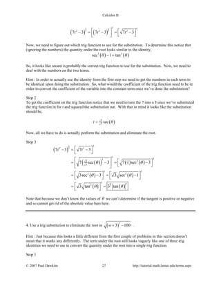 Calculus II
( ) ( )
5 1
2 2
5 5
2 2 2
7 3 7 3 7 3t t t   − = − = −
    
Now, we need to figure out which trig function to use for the substitution. To determine this notice that
(ignoring the numbers) the quantity under the root looks similar to the identity,
( ) ( )2 2
sec 1 tanθ θ− =
So, it looks like secant is probably the correct trig function to use for the substitution. Now, we need to
deal with the numbers on the two terms.
Hint : In order to actually use the identity from the first step we need to get the numbers in each term to
be identical upon doing the substitution. So, what would the coefficient of the trig function need to be in
order to convert the coefficient of the variable into the constant term once we’ve done the substitution?
Step 2
To get the coefficient on the trig function notice that we need to turn the 7 into a 3 once we’ve substituted
the trig function in for t and squared the substitution out. With that in mind it looks like the substitution
should be,
( )3
7
sect θ=
Now, all we have to do is actually perform the substitution and eliminate the root.
Step 3
( )
( )( ) ( ) ( )
( ) ( )
( ) ( )
5
2
5
2
5
2 2
5
52
23 3
77
5 5
2 2
5 52
7 3 7 3
7 sec 3 7 sec 3
3sec 3 3 sec 1
3 tan 3 tan
t t
θ θ
θ θ
θ θ
 − = −
 
   = −= −    
   = −= −
   
 = =
 
Note that because we don’t know the values of θ we can’t determine if the tangent is positive or negative
and so cannot get rid of the absolute value bars here.
4. Use a trig substitution to eliminate the root in ( )
2
3 100w+ − .
Hint : Just because this looks a little different from the first couple of problems in this section doesn’t
mean that it works any differently. The term under the root still looks vaguely like one of three trig
identities we need to use to convert the quantity under the root into a single trig function.
Step 1
© 2007 Paul Dawkins 27 http://tutorial.math.lamar.edu/terms.aspx
 