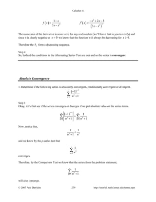 Calculus II
( ) ( )
( )
2
22 2
1 2 3
3 3
x x x
f x f x
x x x x
− − + −
′= =
− −
The numerator of the derivative is never zero for any real number (we’ll leave that to you to verify) and
since it is clearly negative at 0x = we know that the function will always be decreasing for 4x ≥ .
Therefore the nb form a decreasing sequence.
Step 4
So, both of the conditions in the Alternating Series Test are met and so the series is convergent.
Absolute Convergence
1. Determine if the following series is absolutely convergent, conditionally convergent or divergent.
( )
1
3
2
1
1
n
n n
+
∞
=
−
+
∑
Step 1
Okay, let’s first see if the series converges or diverges if we put absolute value on the series terms.
( )
1
3 3
2 2
1 1
1 1
n
n nn n
+
∞ ∞
= =
−
=
+ +
∑ ∑
Now, notice that,
3 3
1 1
1n n
<
+
and we know by the p-series test that
3
2
1
n n
∞
=
∑
converges.
Therefore, by the Comparison Test we know that the series from the problem statement,
3
2
1
1n n
∞
= +
∑
will also converge.
© 2007 Paul Dawkins 279 http://tutorial.math.lamar.edu/terms.aspx
 