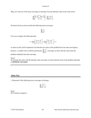 Calculus II
Okay, let’s first see if the series converges or diverges if we put absolute value on the series terms.
( ) ( )
1
3 3
3 3
1 1 1
1 1
n
n n
n n
n n
+
∞ ∞
= =
− + +
=
+ +
∑ ∑
We know by the p-series test that the following series converges.
2
3
1
n n
∞
=
∑
If we now compute the following limit,
2 3 2
3 3
1
lim lim 1
1 1 1n n
n n n n
c
n n→∞ →∞
   + +
= = =   + +   
we know by the Limit Comparison Test that the two series in this problem have the same convergence
because c is neither zero or infinity and because 2
3
1
n n
∞
=
∑ converges we know that the series from the
problem statement must also converge.
Step 2
So, because the series with the absolute value converges we know that the series in the problem statement
is absolutely convergent.
Ratio Test
1. Determine if the following series converges or diverges.
1 2
2
1
3
1
n
n n
−∞
= +
∑
Step 1
We’ll need to compute L.
© 2007 Paul Dawkins 281 http://tutorial.math.lamar.edu/terms.aspx
 