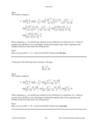 Calculus II
Step 1
We’ll need to compute L.
( ) ( )
( )
( ) ( ) ( )
( ) ( )
( ) ( ) ( )
( ) ( )
( ) ( ) ( )
( )
( ) ( )
1 3 1 2 1
1
1 2 1 31 1
4 3 32 1 2
2 1 3 22
2
2
2 1 11 5
lim lim lim
1 5 2 1
2 2 2 25
lim lim
11 5 2 1 1 5
8 2 8
lim
55 1 1
n
n
n nn n n
n n
n
nn n
n
n
n
n
n
na n
L a
a a n n
n nn n
nn n n
n n
n n
+ + +
+
+ ++ +→∞ →∞ →∞
+ +
++→∞ →∞
→∞
− + +
= = =
+ − +
− + − +
=
++ − + +
− +
= =
+ +
When computing 1na + be careful to pay attention to any coefficients of n and powers of n. Failure to
properly deal with these is one of the biggest mistakes that students make in this computation and
mistakes at that level often lead to the wrong answer!
Step 2
Okay, we can see that 8
5 1L= > and so by the Ratio Test the series diverges.
4. Determine if the following series converges or diverges.
( )
4
3 2 !
n
n n
∞
= −
∑
e
Step 1
We’ll need to compute L.
( )
( )
( )
( )
( )
( )( )
( )
4 1
1
1 4
4 4 4 4 4
4 4
2 !1
lim lim lim
1 2 !
2 ! 2 !
lim lim lim 0
1 ! 1 2 ! 1
n
n
n nn n n
n n
n n
n nn n n
na
L a
a a n
n n
n n n n
+
+
+
→∞ →∞ →∞
+ +
→∞ →∞ →∞
−
= = =
+ −
− −
= = = =
− − − −
e
e
e e e
e e
When computing 1na + be careful to pay attention to any coefficients of n and powers of n. Failure to
properly deal with these is one of the biggest mistakes that students make in this computation and
mistakes at that level often lead to the wrong answer!
Step 2
Okay, we can see that 0 1L= < and so by the Ratio Test the series converges.
© 2007 Paul Dawkins 283 http://tutorial.math.lamar.edu/terms.aspx
 