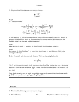 Calculus II
5. Determine if the following series converges or diverges.
( )
1
1
1
6 7
n
n n
+
∞
=
−
+
∑
Step 1
We’ll need to compute L.
( )
( ) ( )
( )
( )
( )( )
1 1
1
1 1
2
1
11 6 7
lim lim lim
6 1 7 1
1 1 6 76 7
lim lim 1
6 13 6 131
n
n
n nn n n
n n
n
nn n
a n
L a
a a n
nn
n n
+ +
+
+ +→∞ →∞ →∞
+
+→∞ →∞
− +
= = =
+ + −
− − ++
= = =
+ +−
When computing 1na + be careful to pay attention to any coefficients of n and powers of n. Failure to
properly deal with these is one of the biggest mistakes that students make in this computation and
mistakes at that level often lead to the wrong answer!
Step 2
Okay, we can see that 1L = and so by the Ratio Test tells us nothing about this series.
Step 3
Just because the Ratio Test doesn’t tell us anything doesn’t mean we can’t determine if this series
converges or diverges.
In fact, it’s actually quite simple to do in this case. This is an Alternating Series with,
1
6 7
nb
n
=
+
The nb are clearly positive and it should be pretty obvious (hopefully) that they also form a decreasing
sequence. Finally we also can see that lim 0n
n
b
→∞
= and so by the Alternating Series Test this series will
converge.
Note, that if this series were not in this section doing this as an Alternating Series from the start would
probably have been the best way of approaching this problem.
Root Test
1. Determine if the following series converges or diverges.
© 2007 Paul Dawkins 284 http://tutorial.math.lamar.edu/terms.aspx
 