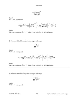 Calculus II
2
1
3 1
4 2
n
n
n
n
∞
=
+ 
 
− 
∑
Step 1
We’ll need to compute L.
1
2 2 2
3 1 3 1 3 9
lim lim lim
4 2 4 2 2 4
n n
n
n
n n n
n n
L a
n n→∞ →∞ →∞
+ +     
= = = =− =     
− −     
Step 2
Okay, we can see that 9
4 1L= > and so by the Ratio Test the series diverges.
2. Determine if the following series converges or diverges.
1 3
2
0 4
n
n
n
n −∞
=
∑
Step 1
We’ll need to compute L.
( )( )
1 11
3
1 3 3
2 2 2
1 0
lim lim lim 0
4 4 4 16
n n nn
n
n nn n n
n n n n
L a
−
− −
→∞ →∞ →∞
= = = = = =
Step 2
Okay, we can see that 0 1L= < and so by the Ratio Test the series converges.
3. Determine if the following series converges or diverges.
( )
1 2
5 3
4
5
2
n
n
n
+
∞
−
=
−
∑
Step 1
We’ll need to compute L.
© 2007 Paul Dawkins 285 http://tutorial.math.lamar.edu/terms.aspx
 