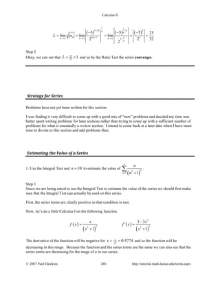 Calculus II
( ) ( ) ( )
1 1
1 2 2 2
35 3 5
5
5 5 5 25
lim lim lim
2 2 32
2
n n n
n
n nn n n
n
L a
+ +
−→∞ →∞ →∞ −
− − −
= = = = =
Step 2
Okay, we can see that 25
32 1L= < and so by the Ratio Test the series converges.
Strategy for Series
Problems have not yet been written for this section.
I was finding it very difficult to come up with a good mix of “new” problems and decided my time was
better spent writing problems for later sections rather than trying to come up with a sufficient number of
problems for what is essentially a review section. I intend to come back at a later date when I have more
time to devote to this section and add problems then.
Estimating the Value of a Series
1. Use the Integral Test and 10n = to estimate the value of
( )
22
1 1n
n
n
∞
= +
∑ .
Step 1
Since we are being asked to use the Integral Test to estimate the value of the series we should first make
sure that the Integral Test can actually be used on this series.
First, the series terms are clearly positive so that condition is met.
Now, let’s do a little Calculus I on the following function.
( )
( )
( )
( )
2
2 32 2
1 3
1 1
x x
f x f x
x x
−
′= =
+ +
The derivative of the function will be negative for 1
3
0.5774x > = and so the function will be
decreasing in this range. Because the function and the series terms are the same we can also see that the
series terms are decreasing for the range of n in our series.
© 2007 Paul Dawkins 286 http://tutorial.math.lamar.edu/terms.aspx
 