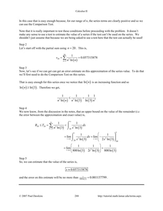 Calculus II
In this case that is easy enough because, for our range of n, the series terms are clearly positive and so we
can use the Comparison Test.
Note that it is really important to test these conditions before proceeding with the problem. It doesn’t
make any sense to use a test to estimate the value of a series if the test can’t be used on the series. We
shouldn’t just assume that because we are being asked to use a test here that the test can actually be used!
Step 2
Let’s start off with the partial sum using 20n = . This is,
( )
20
20 3
3
1
0.057315878
lnn
s
n n=
= =∑
Step 3
Now, let’s see if we can get can get an error estimate on this approximation of the series value. To do that
we’ll first need to do the Comparison Test on this series.
That is easy enough for this series once we notice that ( )ln n is an increasing function and so
( ) ( )ln ln 3n ≥ . Therefore we get,
( ) ( ) ( )3 3 3
1 1 1 1
ln ln 3 ln 3n n n n
≤ =
Step 4
We now know, from the discussion in the notes, that an upper bound on the value of the remainder (i.e.
the error between the approximation and exact value) is,
( ) ( )
( ) ( )
( ) ( ) ( )
20 20 3 3
21 20
3 2
20 20
2
1 1
ln 3 ln 3
1 1
lim lim
ln 3 2 ln 3
1 1 1
lim
800ln 3 2 ln 3 800ln 3
n
tt
t t
t
R T dx
n x
dx
x x
t
∞∞
=
→∞ →∞
→∞
≤= <
 
= = −  
 
 
= − =  
 
⌠

⌡
⌠

⌡
∑
Step 5
So, we can estimate that the value of the series is,
0.057315878s ≈
and the error on this estimate will be no more than ( )
1
800ln 3
0.001137799= .
© 2007 Paul Dawkins 288 http://tutorial.math.lamar.edu/terms.aspx
 