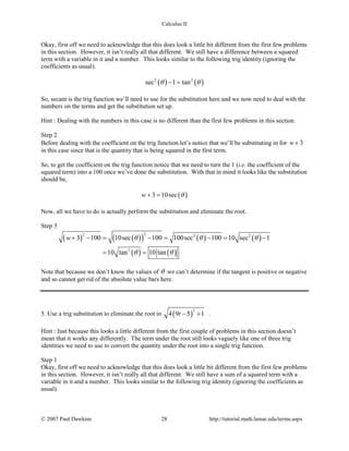 Calculus II
Okay, first off we need to acknowledge that this does look a little bit different from the first few problems
in this section. However, it isn’t really all that different. We still have a difference between a squared
term with a variable in it and a number. This looks similar to the following trig identity (ignoring the
coefficients as usual).
( ) ( )2 2
sec 1 tanθ θ− =
So, secant is the trig function we’ll need to use for the substitution here and we now need to deal with the
numbers on the terms and get the substitution set up.
Hint : Dealing with the numbers in this case is no different than the first few problems in this section.
Step 2
Before dealing with the coefficient on the trig function let’s notice that we’ll be substituting in for 3w+
in this case since that is the quantity that is being squared in the first term.
So, to get the coefficient on the trig function notice that we need to turn the 1 (i.e. the coefficient of the
squared term) into a 100 once we’ve done the substitution. With that in mind it looks like the substitution
should be,
( )3 10secw θ+ =
Now, all we have to do is actually perform the substitution and eliminate the root.
Step 3
( ) ( )( ) ( ) ( )
( ) ( )
22 2 2
2
3 100 10sec 100 100sec 100 10 sec 1
10 tan 10 tan
w θ θ θ
θ θ
+ −= −= −= −
= =
Note that because we don’t know the values of θ we can’t determine if the tangent is positive or negative
and so cannot get rid of the absolute value bars here.
5. Use a trig substitution to eliminate the root in ( )
2
4 9 5 1t − + .
Hint : Just because this looks a little different from the first couple of problems in this section doesn’t
mean that it works any differently. The term under the root still looks vaguely like one of three trig
identities we need to use to convert the quantity under the root into a single trig function.
Step 1
Okay, first off we need to acknowledge that this does look a little bit different from the first few problems
in this section. However, it isn’t really all that different. We still have a sum of a squared term with a
variable in it and a number. This looks similar to the following trig identity (ignoring the coefficients as
usual).
© 2007 Paul Dawkins 28 http://tutorial.math.lamar.edu/terms.aspx
 