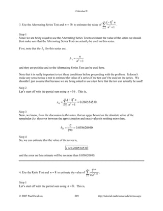 Calculus II
3. Use the Alternating Series Test and 16n = to estimate the value of
( )
2
2
1
1
n
n
n
n
∞
=
−
+
∑ .
Step 1
Since we are being asked to use the Alternating Series Test to estimate the value of the series we should
first make sure that the Alternating Series Test can actually be used on this series.
First, note that the nb for this series are,
2
1
n
n
b
n
=
+
and they are positive and so the Alternating Series Test can be used here.
Note that it is really important to test these conditions before proceeding with the problem. It doesn’t
make any sense to use a test to estimate the value of a series if the test can’t be used on the series. We
shouldn’t just assume that because we are being asked to use a test here that the test can actually be used!
Step 2
Let’s start off with the partial sum using 16n = . This is,
( )16
16 2
2
1
0.260554530
1
n
n
n
s
n=
−
= =
+
∑
Step 3
Now, we know, from the discussion in the notes, that an upper bound on the absolute value of the
remainder (i.e. the error between the approximation and exact value) is nothing more than,
17
17
0.058620690
290
b= =
Step 4
So, we can estimate that the value of the series is,
0.260554530s ≈
and the error on this estimate will be no more than 0.058620690.
4. Use the Ratio Test and 8n = to estimate the value of
1
3 2
1
3
2n
n
n
n
+∞
+
=
∑ .
Step 1
Let’s start off with the partial sum using 8n = . This is,
© 2007 Paul Dawkins 289 http://tutorial.math.lamar.edu/terms.aspx
 