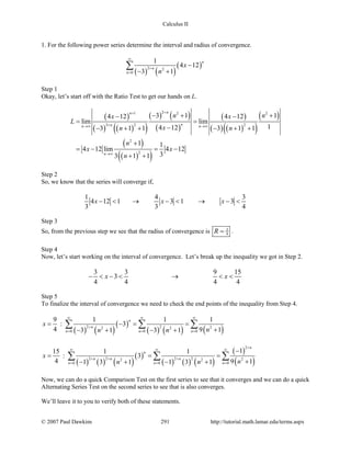 Calculus II
1. For the following power series determine the interval and radius of convergence.
( ) ( )
( )2 2
0
1
4 12
3 1
n
n
n
x
n
∞
+
=
−
− +
∑
Step 1
Okay, let’s start off with the Ratio Test to get our hands on L.
( )
( ) ( )( )
( ) ( )
( )
( )
( ) ( )( )
( )
( )
( )( )
21 2 2
3 2 2
2
2
3 1 14 12 4 12
lim lim
14 123 1 1 3 1 1
1 1
4 12 lim 4 12
33 1 1
nn
nnn n
n
n nx x
L
xn n
n
x x
n
++
+→∞ →∞
→∞
− + +− −
=
−− + + − + +
+
=− =−
+ +
Step 2
So, we know that the series will converge if,
1 4 3
4 12 1 3 1 3
3 3 4
x x x− < → − < → − <
Step 3
So, from the previous step we see that the radius of convergence is 3
4R = .
Step 4
Now, let’s start working on the interval of convergence. Let’s break up the inequality we got in Step 2.
3 3 9 15
3
4 4 4 4
x x− < − < → < <
Step 5
To finalize the interval of convergence we need to check the end points of the inequality from Step 4.
( ) ( )
( )
( ) ( ) ( )2 2 22 2
0 0 0
9 1 1 1
: 3
4 9 13 1 3 1
n
n
n n n
x
nn n
∞ ∞ ∞
+
= = =
= −= =
+− + − +
∑ ∑ ∑
( ) ( ) ( )
( )
( ) ( ) ( )
( )
( )
2
2 2 2 2 22 2
0 0 0
115 1 1
: 3
4 9 11 3 1 1 3 1
n
n
n n n
n n n
x
nn n
+
∞ ∞ ∞
+ + +
= = =
−
= =
+− + − +
∑ ∑ ∑
Now, we can do a quick Comparison Test on the first series to see that it converges and we can do a quick
Alternating Series Test on the second series to see that is also converges.
We’ll leave it to you to verify both of these statements.
© 2007 Paul Dawkins 291 http://tutorial.math.lamar.edu/terms.aspx
 