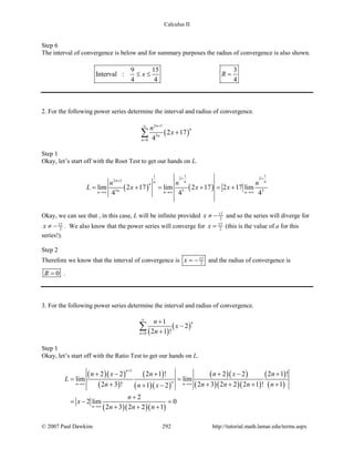 Calculus II
Step 6
The interval of convergence is below and for summary purposes the radius of convergence is also shown.
9 15 3
Interval :
4 4 4
x R≤ ≤ =
2. For the following power series determine the interval and radius of convergence.
( )
2 1
3
0
2 17
4
n
n
n
n
n
x
+∞
=
+∑
Step 1
Okay, let’s start off with the Root Test to get our hands on L.
( ) ( )
1 11
2 2
2 1
3 3 3
lim 2 17 lim 2 17 2 17 lim
4 4 4
n n nn
n
nn n n
n n n
L x x x
+ +
+
→∞ →∞ →∞
= + = + = +
Okay, we can see that , in this case, L will be infinite provided 17
2x ≠ − and so the series will diverge for
17
2x ≠ − . We also know that the power series will converge for 17
2x = (this is the value of a for this
series!).
Step 2
Therefore we know that the interval of convergence is 17
2x = − and the radius of convergence is
0R = .
3. For the following power series determine the interval and radius of convergence.
( )
( )
0
1
2
2 1 !
n
n
n
x
n
∞
=
+
−
+
∑
Step 1
Okay, let’s start off with the Ratio Test to get our hands on L.
( )( )
( )
( )
( )( )
( )( )
( )( )( )
( )
( )
( )( )( )
1
2 2 2 1 ! 2 2 2 1 !
lim lim
2 3 ! 2 3 2 2 2 1 ! 11 2
2
2 lim 0
2 3 2 2 1
n
nn n
n
n x n n x n
L
n n n n nn x
n
x
n n n
+
→∞ →∞
→∞
+ − + + − +
=
+ + + + ++ −
+
=− =
+ + +
© 2007 Paul Dawkins 292 http://tutorial.math.lamar.edu/terms.aspx
 