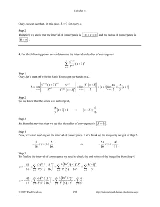 Calculus II
Okay, we can see that , in this case, 0L = for every x.
Step 2
Therefore we know that the interval of convergence is x−∞ < < ∞ and the radius of convergence is
R = ∞ .
4. For the following power series determine the interval and radius of convergence.
( )
1 2
1
0
4
3
5
n
n
n
n
x
+∞
+
=
+∑
Step 1
Okay, let’s start off with the Ratio Test to get our hands on L.
( )
( )
( )
13 2 21
2 1 2
4 3 4 35 16 16
lim lim 3 lim 3
5 5 5 54 3
nn n
nn nn n n
x x
L x x
x
++ +
+ +→∞ →∞ →∞
+ +
= = =+ =+
+
Step 2
So, we know that the series will converge if,
16 5
3 1 3
5 16
x x+ < → + <
Step 3
So, from the previous step we see that the radius of convergence is 5
16R = .
Step 4
Now, let’s start working on the interval of convergence. Let’s break up the inequality we got in Step 2.
5 5 53 43
3
16 16 16 16
x x− < + < → − < < −
Step 5
To finalize the interval of convergence we need to check the end points of the inequality from Step 4.
( )
( )
( ) ( )1 2
1
0 0 0
4 16 1 5 4 153 4 4 5
:
16 5 5 16 5 5 16 5
n nnn nn
n n n
n n n
x
∞ ∞ ∞
= = =
− − 
=− − = = 
 
∑ ∑ ∑
( )
( )
1 2
1
0 0 0
4 1643 4 4 5 5 4
:
16 5 5 16 5 5 16 5
nnn n n
n n n
n n n
x
∞ ∞ ∞
= = =
 
=− == 
 
∑ ∑ ∑
© 2007 Paul Dawkins 293 http://tutorial.math.lamar.edu/terms.aspx
 