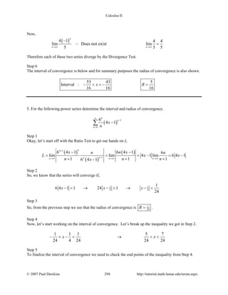 Calculus II
Now,
( )4 1 4 4
lim Does not exist lim
5 5 5
n
n n→∞ →∞
−
− =
Therefore each of these two series diverge by the Divergence Test.
Step 6
The interval of convergence is below and for summary purposes the radius of convergence is also shown.
53 43 5
Interval :
16 16 16
x R− < < − =
5. For the following power series determine the interval and radius of convergence.
( )
1
0
6
4 1
n
n
n
x
n
∞
−
=
−∑
Step 1
Okay, let’s start off with the Ratio Test to get our hands on L.
( )
( )
( )1
1
6 4 1 6 4 1 6
lim lim 4 1 lim 6 4 1
1 1 16 4 1
nn
nnn n n
x n xn n
L x x
n n nx
+
−→∞ →∞ →∞
− −
= = =− =−
+ + +−
Step 2
So, we know that the series will converge if,
1 1
4 4
1
6 4 1 1 24 1
24
x x x− < → − < → − <
Step 3
So, from the previous step we see that the radius of convergence is 1
24R = .
Step 4
Now, let’s start working on the interval of convergence. Let’s break up the inequality we got in Step 2.
1 1 1 5 7
24 4 24 24 24
x x− < − < → < <
Step 5
To finalize the interval of convergence we need to check the end points of the inequality from Step 4.
© 2007 Paul Dawkins 294 http://tutorial.math.lamar.edu/terms.aspx
 