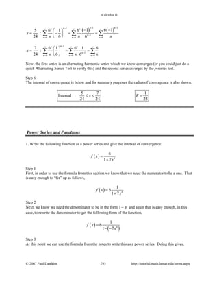 Calculus II
( ) ( )
1 11
1
0 0 0
1 6 15 6 1 6
:
24 6 6
n nnn n
n
n n n
x
n n n
− −−∞ ∞ ∞
−
= = =
− − 
= −= = 
 
∑ ∑ ∑
1
1
0 0 0
7 6 1 6 1 6
:
24 6 6
nn n
n
n n n
x
n n n
−∞ ∞ ∞
−
= = =
 
= = = 
 
∑ ∑ ∑
Now, the first series is an alternating harmonic series which we know converges (or you could just do a
quick Alternating Series Test to verify this) and the second series diverges by the p-series test.
Step 6
The interval of convergence is below and for summary purposes the radius of convergence is also shown.
5 7 1
Interval :
24 24 24
x R≤ < =
Power Series and Functions
1. Write the following function as a power series and give the interval of convergence.
( ) 4
6
1 7
f x
x
=
+
Step 1
First, in order to use the formula from this section we know that we need the numerator to be a one. That
is easy enough to “fix” up as follows,
( ) 4
1
6
1 7
f x
x
=
+
Step 2
Next, we know we need the denominator to be in the form 1 p− and again that is easy enough, in this
case, to rewrite the denominator to get the following form of the function,
( )
( )4
1
6
1 7
f x
x
=
− −
Step 3
At this point we can use the formula from the notes to write this as a power series. Doing this gives,
© 2007 Paul Dawkins 295 http://tutorial.math.lamar.edu/terms.aspx
 