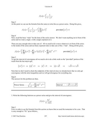 Calculus II
( )
3
21
3
1
3 1
x
f x
x
=
−
Step 3
At this point we can use the formula from the notes to write this as a power series. Doing this gives,
( ) ( )
3 3
2 21 1
3 321
03
1
provided 1
3 1 3
n
n
x x
f x x x
x
∞
=
= = <
−
∑
Step 4
Now, recall the basic “rules” for the form of the series answer. We don’t want anything out in front of the
series and we want a single x with a single exponent on it.
These are easy enough rules to take care of. All we need to do is move whatever is in front of the series
to the inside of the series and use basic exponent rules to take care of the x “rule”. Doing all this gives,
( ) ( ) ( ) ( ) ( )
3
12 3 2 2 3 21 1 1 1 1
3 3 3 3 3
0 0 0
provided 1
3
n nn n n
n n n
x
f x x x x x x
∞ ∞ ∞
+ +
= = =
= = = <∑ ∑ ∑
Step 5
To get the interval of convergence all we need to do is do a little work on the “provided” portion of the
result from the last step to get,
2 221 1
3 31 1 3 3 3 3x x x x x< → < → < → < → − < <
Note that we don’t need to check the endpoints of this interval since we already know that we only get
convergence with the strict inequalities and we will get divergence for everything else.
Step 6
The answers for this problem are then,
( )
3
1 2 31
32
0
Power Series : Interval : 3 3
3
n n
n
x
x x
x
∞
+ +
=
= − < <
−
∑
3. Write the following function as a power series and give the interval of convergence.
( )
2
3
3
5 2
x
f x
x
=
−
Step 1
First, in order to use the formula from this section we know that we need the numerator to be a one. That
is easy enough to “fix” up as follows,
© 2007 Paul Dawkins 297 http://tutorial.math.lamar.edu/terms.aspx
 