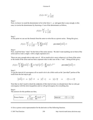 Calculus II
( ) 2
3
1
3
5 2
f x x
x
=
−
Step 2
Next, we know we need the denominator to be in the form 1 p− and again that is easy enough, in this
case, to rewrite the denominator by factoring a 5 out of the denominator as follows,
( )
2
32
5
3 1
5 1
x
f x
x
=
−
Step 3
At this point we can use the formula from the notes to write this as a power series. Doing this gives,
( ) ( )
2 2
3 32 2
5 532
05
3 1 3
provided 1
5 51
n
n
x x
f x x x
x
∞
=
= = <
−
∑
Step 4
Now, recall the basic “rules” for the form of the series answer. We don’t want anything out in front of the
series and we want a single x with a single exponent on it.
These are easy enough rules to take care of. All we need to do is move whatever is in front of the series
to the inside of the series and use basic exponent rules to take care of the x “rule”. Doing all this gives,
( ) ( ) ( ) ( ) ( )
1 1
3 3
2
223 33 32 2 2 2
5 5 5 5 5 5
0 0 0
3
provided 1
5
nn n n n
n n n
x
f x x x x x x
∞ ∞ ∞
+
= = =
= = = <∑ ∑ ∑
Step 5
To get the interval of convergence all we need to do is do a little work on the “provided” portion of the
result from the last step to get,
1 1
3 33 5 125 125 1252 2
5 5 2 8 8 81 1x x x x x< → < → < → < → − < <
Note that we don’t need to check the endpoints of this interval since we already know that we only get
convergence with the strict inequalities and we will get divergence for everything else.
Step 6
The answers for this problem are then,
( )
1
3
2
23 125 1252
5 5 8 83
0
3
Power Series : Interval :
5 2
n n
n
x
x x
x
∞
+
=
= − < <
−
∑
4. Give a power series representation for the derivative of the following function.
© 2007 Paul Dawkins 298 http://tutorial.math.lamar.edu/terms.aspx
 