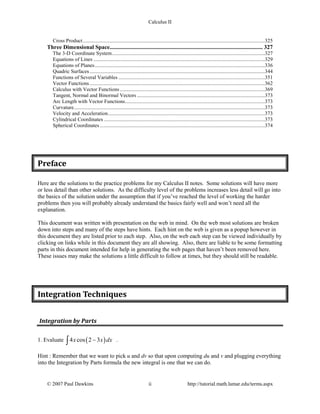 Calculus II
Cross Product..........................................................................................................................................325
Three Dimensional Space.......................................................................................................... 327
The 3-D Coordinate System....................................................................................................................327
Equations of Lines ..................................................................................................................................329
Equations of Planes.................................................................................................................................336
Quadric Surfaces.....................................................................................................................................344
Functions of Several Variables ...............................................................................................................351
Vector Functions.....................................................................................................................................362
Calculus with Vector Functions..............................................................................................................369
Tangent, Normal and Binormal Vectors .................................................................................................373
Arc Length with Vector Functions..........................................................................................................373
Curvature.................................................................................................................................................373
Velocity and Acceleration.......................................................................................................................373
Cylindrical Coordinates ..........................................................................................................................373
Spherical Coordinates .............................................................................................................................374
Preface
Here are the solutions to the practice problems for my Calculus II notes. Some solutions will have more
or less detail than other solutions. As the difficulty level of the problems increases less detail will go into
the basics of the solution under the assumption that if you’ve reached the level of working the harder
problems then you will probably already understand the basics fairly well and won’t need all the
explanation.
This document was written with presentation on the web in mind. On the web most solutions are broken
down into steps and many of the steps have hints. Each hint on the web is given as a popup however in
this document they are listed prior to each step. Also, on the web each step can be viewed individually by
clicking on links while in this document they are all showing. Also, there are liable to be some formatting
parts in this document intended for help in generating the web pages that haven’t been removed here.
These issues may make the solutions a little difficult to follow at times, but they should still be readable.
Integration Techniques
Integration by Parts
1. Evaluate ( )4 cos 2 3x x dx−∫ .
Hint : Remember that we want to pick u and dv so that upon computing du and v and plugging everything
into the Integration by Parts formula the new integral is one that we can do.
© 2007 Paul Dawkins ii http://tutorial.math.lamar.edu/terms.aspx
 