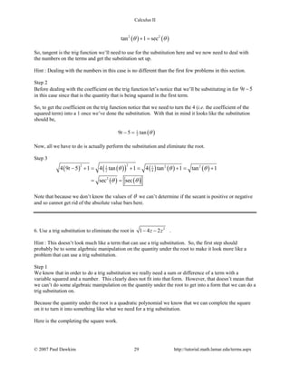 Calculus II
( ) ( )2 2
tan 1 secθ θ+ =
So, tangent is the trig function we’ll need to use for the substitution here and we now need to deal with
the numbers on the terms and get the substitution set up.
Hint : Dealing with the numbers in this case is no different than the first few problems in this section.
Step 2
Before dealing with the coefficient on the trig function let’s notice that we’ll be substituting in for 9 5t −
in this case since that is the quantity that is being squared in the first term.
So, to get the coefficient on the trig function notice that we need to turn the 4 (i.e. the coefficient of the
squared term) into a 1 once we’ve done the substitution. With that in mind it looks like the substitution
should be,
( )1
29 5 tant θ− =
Now, all we have to do is actually perform the substitution and eliminate the root.
Step 3
( ) ( )( ) ( ) ( ) ( )
( ) ( )
22 2 21 1
2 4
2
4 9 5 1 4 tan 1 4 tan 1 tan 1
sec sec
t θ θ θ
θ θ
− += += += +
= =
Note that because we don’t know the values of θ we can’t determine if the secant is positive or negative
and so cannot get rid of the absolute value bars here.
6. Use a trig substitution to eliminate the root in 2
1 4 2z z− − .
Hint : This doesn’t look much like a term that can use a trig substitution. So, the first step should
probably be to some algebraic manipulation on the quantity under the root to make it look more like a
problem that can use a trig substitution.
Step 1
We know that in order to do a trig substitution we really need a sum or difference of a term with a
variable squared and a number. This clearly does not fit into that form. However, that doesn’t mean that
we can’t do some algebraic manipulation on the quantity under the root to get into a form that we can do a
trig substitution on.
Because the quantity under the root is a quadratic polynomial we know that we can complete the square
on it to turn it into something like what we need for a trig substitution.
Here is the completing the square work.
© 2007 Paul Dawkins 29 http://tutorial.math.lamar.edu/terms.aspx
 