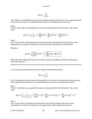 Calculus II
( ) 5
5
1 3
x
g x
x
=
−
Hint : While we could differentiate the function and then attempt to find a power series representation that
seems like a lot of work. It’s a good think that we know how to differentiate power series.
Step 1
First let’s notice that we can quickly find a power series representation for this function. Here is that
work.
( ) ( ) ( ) ( )5 5 5 1
5
0 0 0
1
5 5 3 5 3 5 3
1 3
n n n n n
n n n
g x x x x x x x
x
∞ ∞ ∞
+
= = =
= = = =
−
∑ ∑ ∑
Step 2
Now, we know how to differentiate power series and we know that the derivative of the power series
representation of a function is the power series representation of the derivative of the function.
Therefore,
( ) ( ) ( )( )5 1 5
0 0
5 3 5 5 1 3n n n n
n n
d
g x x n x
dx
∞ ∞
+
= =
 
′= = + 
 
∑ ∑
Remember that to differentiate a power series all we need to do is differentiate the term of the power
series with respect to x.
5. Give a power series representation for the integral of the following function.
( )
4
2
9
x
h x
x
=
+
Hint : Integrating this function seems like (potentially) a lot of work, not to mention determining a power
series representation of the result. It’s a good think that we know how to integrate power series.
Step 1
First let’s notice that we can quickly find a power series representation for this function. Here is that
work.
( )
( )
( ) ( ) ( ) ( ) ( )
4 4
12 4 2 2 41 1 1 1
9 9 9 921
0 0 09
1
1 1
9 91
n n nn nn n
n n n
x x
h x x x x x
x
∞ ∞ ∞
+ +
= = =
= = − = − = −
− −
∑ ∑ ∑
Step 2
Now, we know how to integrate power series and we know that the integral of the power series
representation of a function is the power series representation of the integral of the function.
© 2007 Paul Dawkins 299 http://tutorial.math.lamar.edu/terms.aspx
 