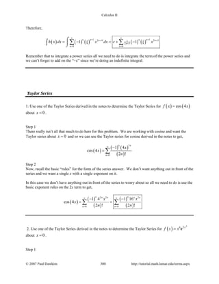 Calculus II
Therefore,
( ) ( ) ( ) ( ) ( )
1 12 4 2 51 1 1
9 2 5 9
0 0
1 1
n nn nn n
n
n n
h x dx x dx c x
∞ ∞
+ ++ +
+
= =
= − =+ −
⌠

⌡
∑ ∑∫
Remember that to integrate a power series all we need to do is integrate the term of the power series and
we can’t forget to add on the “+c” since we’re doing an indefinite integral.
Taylor Series
1. Use one of the Taylor Series derived in the notes to determine the Taylor Series for ( ) ( )cos 4f x x=
about 0x = .
Step 1
There really isn’t all that much to do here for this problem. We are working with cosine and want the
Taylor series about 0x = and so we can use the Taylor series for cosine derived in the notes to get,
( )
( ) ( )
( )
2
0
1 4
cos 4
2 !
n n
n
x
x
n
∞
=
−
= ∑
Step 2
Now, recall the basic “rules” for the form of the series answer. We don’t want anything out in front of the
series and we want a single x with a single exponent on it.
In this case we don’t have anything out in front of the series to worry about so all we need to do is use the
basic exponent rules on the 2x term to get,
( )
( )
( )
( )
( )
2 2 2
0 0
1 4 1 16
cos 4
2 ! 2 !
n nn n n n
n n
x x
x
n n
∞ ∞
= =
− −
= =∑ ∑
2. Use one of the Taylor Series derived in the notes to determine the Taylor Series for ( )
3
6 2x
f x x= e
about 0x = .
Step 1
© 2007 Paul Dawkins 300 http://tutorial.math.lamar.edu/terms.aspx
 