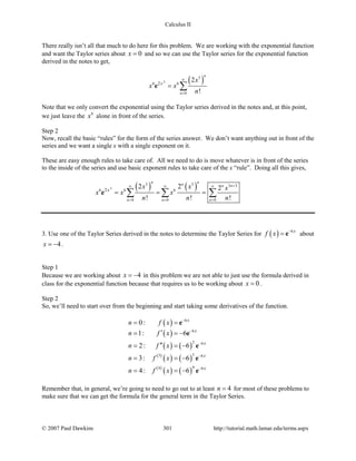 Calculus II
There really isn’t all that much to do here for this problem. We are working with the exponential function
and want the Taylor series about 0x = and so we can use the Taylor series for the exponential function
derived in the notes to get,
( )3
3
6 6
0
2
2
!
n
n
x
x
x x
n
∞
=
= ∑e
Note that we only convert the exponential using the Taylor series derived in the notes and, at this point,
we just leave the 6
x alone in front of the series.
Step 2
Now, recall the basic “rules” for the form of the series answer. We don’t want anything out in front of the
series and we want a single x with a single exponent on it.
These are easy enough rules to take care of. All we need to do is move whatever is in front of the series
to the inside of the series and use basic exponent rules to take care of the x “rule”. Doing all this gives,
( ) ( )3
3 3 3 3
6 6 6
0 0 0
2
2 2 2
! ! !
n nn n n
n n n
x
x x x
x x x
n n n
+∞ ∞ ∞
= = =
= = =∑ ∑ ∑e
3. Use one of the Taylor Series derived in the notes to determine the Taylor Series for ( ) 6x
f x −
= e about
4x = − .
Step 1
Because we are working about 4x = − in this problem we are not able to just use the formula derived in
class for the exponential function because that requires us to be working about 0x = .
Step 2
So, we’ll need to start over from the beginning and start taking some derivatives of the function.
( )
( )
( ) ( )
( )
( ) ( )
( )
( ) ( )
6
6
2 6
33 6
44 6
0:
1: 6
2: 6
3: 6
4: 6
x
x
x
x
x
n f x
n f x
n f x
n f x
n f x
−
−
−
−
−
= =
′= = −
′′= = −
= = −
= = −
e
e
e
e
e
Remember that, in general, we’re going to need to go out to at least 4n = for most of these problems to
make sure that we can get the formula for the general term in the Taylor Series.
© 2007 Paul Dawkins 301 http://tutorial.math.lamar.edu/terms.aspx
 