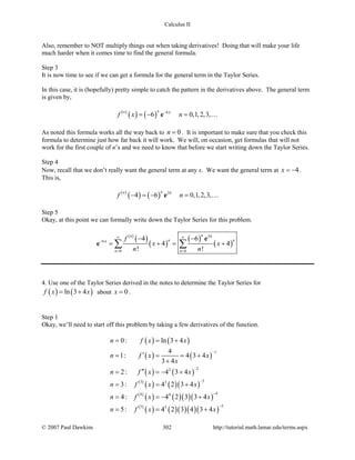 Calculus II
Also, remember to NOT multiply things out when taking derivatives! Doing that will make your life
much harder when it comes time to find the general formula.
Step 3
It is now time to see if we can get a formula for the general term in the Taylor Series.
In this case, it is (hopefully) pretty simple to catch the pattern in the derivatives above. The general term
is given by,
( )
( ) ( ) 6
6 0,1,2,3,
nn x
f x n−
=− =e 
As noted this formula works all the way back to 0n = . It is important to make sure that you check this
formula to determine just how far back it will work. We will, on occasion, get formulas that will not
work for the first couple of n’s and we need to know that before we start writing down the Taylor Series.
Step 4
Now, recall that we don’t really want the general term at any x. We want the general term at 4x = − .
This is,
( )
( ) ( ) 24
4 6 0,1,2,3,
nn
f n− =− =e 
Step 5
Okay, at this point we can formally write down the Taylor Series for this problem.
( )
( )
( )
( )
( )
24
6
0 0
4 6
4 4
! !
nn
n n
n n
x f
x x
n n
∞ ∞
−
= =
− −
= += +∑ ∑
e
e
4. Use one of the Taylor Series derived in the notes to determine the Taylor Series for
( ) ( )ln 3 4f x x= + about 0x = .
Step 1
Okay, we’ll need to start off this problem by taking a few derivatives of the function.
( ) ( )
( ) ( )
( ) ( )
( )
( ) ( )( )
( )
( ) ( )( )( )
( )
( ) ( )( )( )( )
1
22
33 3
44 4
55 5
0: ln 3 4
4
1: 4 3 4
3 4
2: 4 3 4
3: 4 2 3 4
4: 4 2 3 3 4
5: 4 2 3 4 3 4
n f x x
n f x x
x
n f x x
n f x x
n f x x
n f x x
−
−
−
−
−
= = +
′= = = +
+
′′= =− +
= = +
= =− +
= = +
© 2007 Paul Dawkins 302 http://tutorial.math.lamar.edu/terms.aspx
 