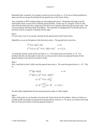 Calculus II
Remember that, in general, we’re going to need to go out to at least 4n = for most of these problems to
make sure that we can get the formula for the general term in the Taylor Series.
Also, remember to NOT multiply things out when taking derivatives! Doing that will make your life
much harder when it comes time to find the general formula. In this case we “merged” all the 4’s that
came from the chain rule into a single term, but left it as an exponent rather than get an actual value. This
is not uncommon with these kinds of problems. The exponents we dropped down for the derivatives we
left alone with the exception of dealing with the signs.
Step 2
It is now time to see if we can get a formula for the general term in the Taylor Series.
Hopefully you can see the pattern in the derivatives above. The general term is given by,
( )
( ) ( )
( )
( ) ( ) ( ) ( )
0
1
ln 3 4 0
1 4 1 ! 3 4 1,2,3,
n nn n
f x x n
f x n x n
+ −
=+ =
=− − + = 
As noted this formula works all the way back to 1n = but clearly does not work for 0n = . It is
problems like this one that make it clear why we always need to check our proposed formula for the
general solution to see just how far back it works.
Step 3
Now, recall that we don’t really want the general term at any x. We want the general term at 0x = . This
is,
( )
( ) ( )
( )
( ) ( ) ( ) ( )
( ) ( )
( ) ( )
0
1
1
1
0 ln 3 0
0 1 4 1 ! 3
1
1 4 1 !
3
4
1 1 ! 1,2,3,
3
n nn n
n n
n
n
n
f n
f n
n
n n
+ −
+
+
= =
=− −
=− −
 
=− − = 
 

We did a little simplification for the second one just to make it a little simpler.
Step 4
Okay, at this point we can formally write down the Taylor Series for this problem. However, before we
actually do that recall that our general term formula did not work for 0n = and so we’ll need to first strip
that out of the series before we put the general formula in.
© 2007 Paul Dawkins 303 http://tutorial.math.lamar.edu/terms.aspx
 