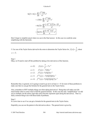 Calculus II
( )
( )
( )
( )
( )
( )
( )
( ) ( ) ( )
( )
( ) ( )
0
1
1 4
3
1
1 4
3
1
0
ln 3 4
!
0
0
!
1 1 !
ln 3
!
1
ln 3
n
n
n
n
n
n
nn
n
n
nn
n
n
f
x x
n
f
f x
n
n
x
n
x
n
∞
=
∞
=
+
∞
=
+
∞
=
+ =
= +
− −
= +
−
= +
∑
∑
∑
∑
Don’t forget to simplify/cancel where we can in the final answer. In this case we could do some
simplifying with the factorials.
5. Use one of the Taylor Series derived in the notes to determine the Taylor Series for ( ) 4
7
f x
x
= about
3x = − .
Step 1
Okay, we’ll need to start off this problem by taking a few derivatives of the function.
( )
( ) ( )
( ) ( )( )
( )
( ) ( )( )( )
( )
( ) ( )( )( )( )
4
4
5
6
3 7
4 8
7
0: 7
1: 7 4
2: 7 4 5
3: 7 4 5 6
4: 7 4 5 6 7
n f x x
x
n f x x
n f x x
n f x x
n f x x
−
−
−
−
−
= = =
′= = −
′′= =
= = −
= =
Remember that, in general, we’re going to need to go out to at least 4n = for most of these problems to
make sure that we can get the formula for the general term in the Taylor Series.
Also, remember to NOT multiply things out when taking derivatives! Doing that will make your life
much harder when it comes time to find the general formula. In this case the only “simplification” we did
was to multiply out the minus signs that came from the exponents upon doing the derivatives. That is a
fairly common thing to do with these kinds of problems.
Step 2
It is now time to see if we can get a formula for the general term in the Taylor Series.
Hopefully you can see the pattern in the derivatives above. The general term is given by,
© 2007 Paul Dawkins 304 http://tutorial.math.lamar.edu/terms.aspx
 