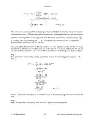 Calculus II
( )
( ) ( )
( )( )
( )( )
( )( )( ) ( )
( )
( )( )( )( )( ) ( )
( ) ( ) ( )
8
8
4
2 3
7 1 4 5 6 3
2 3
2 3 4 5 6 3
7 1
6
7
1 3 ! 0,1,2,3,
6
nn
n
n n
f x n x
n
x
n x n
−
−
− +
=− +
+
= −
= − + =



This formula may have been a little trickier to get. We almost had a factorial in the derivatives but each
one was missing the ( )( )2 3 part that would be needed to get the factorial to show up. Because that was
all that was missing and it was missing in each of the derivatives we multiplied each derivative by
( )( )
( )( )
2 3
2 3
(i.e. a really fancy way of writing one…). We could then use the numerator of this to complete the
factorial and the denominator was just left alone.
Also, as noted this formula works all the way back to 0n = . It is important to make sure that you check
this formula to determine just how far back it will work. We will, on occasion, get formulas that will not
work for the first couple of n’s and we need to know that before we start writing down the Taylor Series.
Step 3
Now, recall that we don’t really want the general term at any x. We want the general term at 3x = − .
This is,
( )
( ) ( ) ( ) ( ) ( )
( ) ( )
( )
( ) ( )
( ) ( )
( )
( ) ( )
( )
( )
4
4
4 4
4 4
4
7
3 1 3 ! 3
6
7 1 3 !
6 3
7 1 3 !
6 1 3
7 3 !
6 1 3
7 3 !
1,2,3,
6 3
n nn
n
n
n
n n
n
n
f n
n
n
n
n
n
− +
+
+ +
+
+
− = − + −
− +
=
−
− +
=
−
+
=
−
+
= = 
We did a little simplification here so we could cancel out all the alternating signs that were present in the
term.
Step 4
Okay, at this point we can formally write down the Taylor Series for this problem.
© 2007 Paul Dawkins 305 http://tutorial.math.lamar.edu/terms.aspx
 