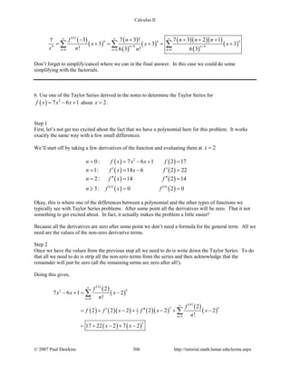 Calculus II
( )
( )
( )
( )
( )
( )
( )( )( )
( )
( )4 44
0 0 0
3 7 3 ! 7 3 2 17
3 3 3
! 6 3 ! 6 3
n
n n n
n n
n n n
f n n n n
x x x
x n n
∞ ∞ ∞
+ +
= = =
− + + + +
= += += +∑ ∑ ∑
Don’t forget to simplify/cancel where we can in the final answer. In this case we could do some
simplifying with the factorials.
6. Use one of the Taylor Series derived in the notes to determine the Taylor Series for
( ) 2
7 6 1f x x x= − + about 2x = .
Step 1
First, let’s not get too excited about the fact that we have a polynomial here for this problem. It works
exactly the same way with a few small differences.
We’ll start off by taking a few derivatives of the function and evaluating them at 2x =
( ) ( )
( ) ( )
( ) ( )
( )
( ) ( )
( )
2
0: 7 6 1 2 17
1: 14 6 2 22
2: 14 2 14
3: 0 2 0
n n
n f x x x f
n f x x f
n f x f
n f x f
= = − + =
′ ′= =− =
′′ ′′= = =
≥ = =
Okay, this is where one of the differences between a polynomial and the other types of functions we
typically see with Taylor Series problems. After some point all the derivatives will be zero. That it not
something to get excited about. In fact, it actually makes the problem a little easier!
Because all the derivatives are zero after some point we don’t need a formula for the general term. All we
need are the values of the non-zero derivative terms.
Step 2
Once we have the values from the previous step all we need to do is write down the Taylor Series. To do
that all we need to do is strip all the non-zero terms from the series and then acknowledge that the
remainder will just be zero (all the remaining terms are zero after all!).
Doing this gives,
( )
( )
( )
( ) ( )( ) ( )( )
( )
( )
( )
( ) ( )
2
0
21
2
3
2
2
7 6 1 2
!
2
2 2 2 2 2 2
!
17 22 2 7 2
n
n
n
n
n
n
f
x x x
n
f
f f x f x x
n
x x
∞
=
∞
=
− += −
′ ′′= + − + − + −
= + − + −
∑
∑
© 2007 Paul Dawkins 306 http://tutorial.math.lamar.edu/terms.aspx
 