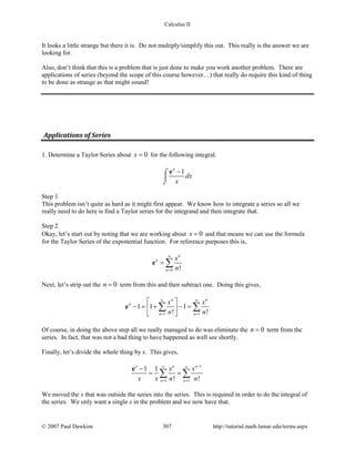 Calculus II
It looks a little strange but there it is. Do not multiply/simplify this out. This really is the answer we are
looking for.
Also, don’t think that this is a problem that is just done to make you work another problem. There are
applications of series (beyond the scope of this course however…) that really do require this kind of thing
to be done as strange as that might sound!
Applications of Series
1. Determine a Taylor Series about 0x = for the following integral.
1x
dx
x
−⌠

⌡
e
Step 1
This problem isn’t quite as hard as it might first appear. We know how to integrate a series so all we
really need to do here is find a Taylor series for the integrand and then integrate that.
Step 2
Okay, let’s start out by noting that we are working about 0x = and that means we can use the formula
for the Taylor Series of the exponential function. For reference purposes this is,
0 !
n
n
x x
n
∞
=
= ∑e
Next, let’s strip out the 0n = term from this and then subtract one. Doing this gives,
1 1
1 1 1
! !
n n
n n
x x x
n n
∞ ∞
= =
 
− = + − = 
 
∑ ∑e
Of course, in doing the above step all we really managed to do was eliminate the 0n = term from the
series. In fact, that was not a bad thing to have happened as well see shortly.
Finally, let’s divide the whole thing by x. This gives,
1
1 1
1 1
! !
n n
n n
x
x x
x x n n
−∞ ∞
= =
−
= =∑ ∑
e
We moved the x that was outside the series into the series. This is required in order to do the integral of
the series. We only want a single x in the problem and we now have that.
© 2007 Paul Dawkins 307 http://tutorial.math.lamar.edu/terms.aspx
 