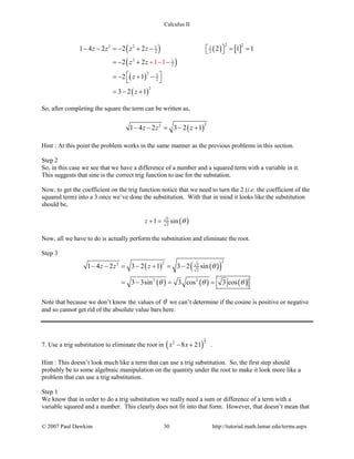 Calculus II
( ) ( ) [ ]
( )
( )
( )
2 22 2 1 1
2 2
2 1
2
2 3
2
2
1 4 2 2 2 2 1 1
2 2
2 1
3 2
1 1
1
z z z z
z z
z
z
− − =− + − = =  
=− + −
 =− + −
 
=− +
+ −
So, after completing the square the term can be written as,
( )
22
1 4 2 3 2 1z z z− − = − +
Hint : At this point the problem works in the same manner as the previous problems in this section.
Step 2
So, in this case we see that we have a difference of a number and a squared term with a variable in it.
This suggests that sine is the correct trig function to use for the substation.
Now, to get the coefficient on the trig function notice that we need to turn the 2 (i.e. the coefficient of the
squared term) into a 3 once we’ve done the substitution. With that in mind it looks like the substitution
should be,
( )3
2
1 sinz θ+ =
Now, all we have to do is actually perform the substitution and eliminate the root.
Step 3
( ) ( )( )
( ) ( ) ( )
222 3
2
2 2
1 4 2 3 2 1 3 2 sin
3 3sin 3 cos 3 cos
z z z θ
θ θ θ
− − = − + = −
=− = =
Note that because we don’t know the values of θ we can’t determine if the cosine is positive or negative
and so cannot get rid of the absolute value bars here.
7. Use a trig substitution to eliminate the root in ( )
3
22
8 21x x− + .
Hint : This doesn’t look much like a term that can use a trig substitution. So, the first step should
probably be to some algebraic manipulation on the quantity under the root to make it look more like a
problem that can use a trig substitution.
Step 1
We know that in order to do a trig substitution we really need a sum or difference of a term with a
variable squared and a number. This clearly does not fit into that form. However, that doesn’t mean that
© 2007 Paul Dawkins 30 http://tutorial.math.lamar.edu/terms.aspx
 