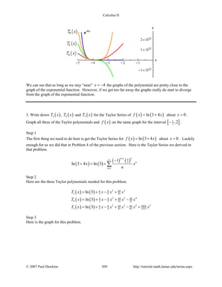 Calculus II
We can see that as long as we stay “near” 4x = − the graphs of the polynomial are pretty close to the
graph of the exponential function. However, if we get too far away the graphs really do start to diverge
from the graph of the exponential function.
3. Write down ( )3T x , ( )4T x and ( )5T x for the Taylor Series of ( ) ( )ln 3 4f x x= + about 0x = .
Graph all three of the Taylor polynomials and ( )f x on the same graph for the interval [ ]1
2 ,2− .
Step 1
The first thing we need to do here is get the Taylor Series for ( ) ( )ln 3 4f x x= + about 0x = . Luckily
enough for us we did that in Problem 4 of the previous section. Here is the Taylor Series we derived in
that problem.
( ) ( )
( ) ( )
1 4
3
1
1
ln 3 4 ln 3
nn
n
n
x x
n
+
∞
=
−
+ = + ∑
Step 2
Here are the three Taylor polynomials needed for this problem.
( ) ( )
( ) ( )
( ) ( )
2 38 644
3 3 9 81
2 3 48 64 644
4 3 9 81 81
2 3 4 58 64 64 10244
5 3 9 81 81 1215
ln 3
ln 3
ln 3
T x x x x
T x x x x x
T x x x x x x
= + − +
= + − + −
= + − + − +
Step 3
Here is the graph for this problem.
© 2007 Paul Dawkins 309 http://tutorial.math.lamar.edu/terms.aspx
 