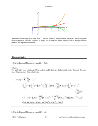 Calculus II
We can see that as long as we stay “near” 0x = the graphs of the polynomial are pretty close to the graph
of the exponential function. However, if we get too far away the graphs really do start to diverge from the
graph of the exponential function.
Binomial Series
1. Use the Binomial Theorem to expand ( )
5
4 3x+ .
Solution
Not really a lot to do with this problem. All we need to do is use the formula from the Binomial Theorem
to do the expansion. Here is that work.
( ) ( )
( ) ( )( ) ( )( ) ( )( ) ( )( )
( )
( )( )( )
( )
( )( )
( )( )
( )( ) ( )( )( ) ( )
5
5 5
0
1 2 3 45 4 3 2 1
5
2 3 4 55 4 3 2
2 3 4 5
5
4 3 4 3
5 5 5 5 5
4 4 3 4 3 4 3 4 3
0 1 2 3 4
5
3
5
5 4 5 4 3
4 5 4 3 4 3 4 3 5 4 3 3
2! 3!
1024 3840 5760 4320 1620 243
ii
i
x x
i
x x x x
x
x x x x x
x x x x x
−
=
 
+ = 
 
         
= + + + +         
         
 
+ 
 
=+ + + + +
= + + + + +
∑
2. Use the Binomial Theorem to expand ( )
4
9 x− .
© 2007 Paul Dawkins 310 http://tutorial.math.lamar.edu/terms.aspx
 