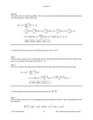 Calculus II
Solution
Not really a lot to do with this problem. All we need to do is use the formula from the Binomial Theorem
to do the expansion. Here is that work.
( ) ( )
( ) ( )( ) ( )( ) ( )( ) ( )
( )( )( )
( )
( )( ) ( )( )( ) ( )
4
4 4
0
1 2 3 44 3 2 1
2 3 44 3 2 1
2 3 4
4
9 9
4 4 4 4 4
9 9 9 9
0 1 2 3 4
4 3
9 4 9 9 4 9
2!
6561 2916 486 36
ii
i
x x
i
x x x x
x x x x
x x x x
−
=
 
−= − 
 
         
= + − + − + − + −         
         
= + − + − + − + −
= − + − +
∑
3. Write down the first four terms in the binomial series for ( )
6
1 3x
−
+ .
Step 1
First we need to make sure it is in the proper form to use the Binomial Series from the notes which in this
case we are already in the proper form with 6k = − .
Step 2
Now all we need to do is plug into the formula from the notes and write down the first four terms.
( ) ( )
( )( )
( )( )
( )
( )( )( )
( )
6
0
1 2 3
2 3
6
1 3 3
6 7 6 7 8
1 6 3 3 3
2! 3!
1 18 189 1512
i
i
x x
i
x x x
x x x
∞
−
=
− 
+ = 
 
− − − − −
= + − + + +
=− + − +
∑


4. Write down the first four terms in the binomial series for 3
8 2x− .
Step 1
First we need to make sure it is in the proper form to use the Binomial Series. Here is the proper form for
this function,
( )( ) ( ) ( ) ( )( )
1 111
3 1 1 13 333
4 4 48 2 8 1 8 1 2 1x x x x− = − = − = + −
© 2007 Paul Dawkins 311 http://tutorial.math.lamar.edu/terms.aspx
 
