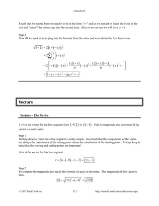Calculus II
Recall that for proper from we need it to be in the form “1+” and so we needed to factor the 8 out of the
root and “move” the minus sign into the second term. Also as we can see we will have 1
3k =
Step 2
Now all we need to do is plug into the formula from the notes and write down the first four terms.
( )( )
( )
( )( )
( )( )
( )
( )( )( )
( )
1
3 1 3
4
1
3 1
4
0
51 2 1 2
1 2 33 3 3 3 31 1 1 1
3 4 4 4
2 351 1
6 72 2592
8 2 2 1
2
2 1
2! 3!
2
i
i
x x
x
i
x x x
x x x
∞
=
− = + −
 
= − 
 
 − − −
= + − + − + − + 
 
= − − − +
∑


Vectors
Vectors – The Basics
1. Give the vector for the line segment from ( )9,2− to ( )4, 1− . Find its magnitude and determine if the
vector is a unit vector.
Step 1
Writing down a vector for a line segment is really simple. Just recall that the components of the vector
are always the coordinates of the ending point minus the coordinates of the starting point. Always keep in
mind that the starting and ending points are important!
Here is the vector for this line segment.
( )4 9 , 1 2 13, 3v= − − − − = −

Step 2
To compute the magnitude just recall the formula we gave in the notes. The magnitude of this vector is
then,
( ) ( )
2 2
13 3 178v= + −=

© 2007 Paul Dawkins 312 http://tutorial.math.lamar.edu/terms.aspx
 