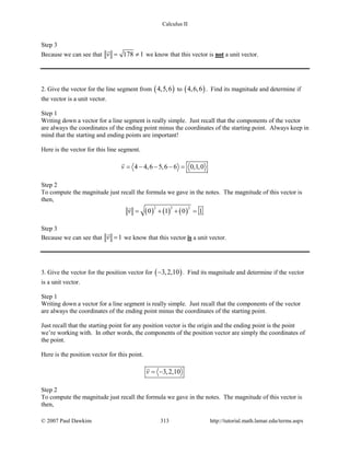 Calculus II
Step 3
Because we can see that 178 1v= ≠

we know that this vector is not a unit vector.
2. Give the vector for the line segment from ( )4,5,6 to ( )4,6,6 . Find its magnitude and determine if
the vector is a unit vector.
Step 1
Writing down a vector for a line segment is really simple. Just recall that the components of the vector
are always the coordinates of the ending point minus the coordinates of the starting point. Always keep in
mind that the starting and ending points are important!
Here is the vector for this line segment.
4 4,6 5,6 6 0,1,0v = − − − =

Step 2
To compute the magnitude just recall the formula we gave in the notes. The magnitude of this vector is
then,
( ) ( ) ( )
2 2 2
0 1 0 1v = + + =

Step 3
Because we can see that 1v =

we know that this vector is a unit vector.
3. Give the vector for the position vector for ( )3,2,10− . Find its magnitude and determine if the vector
is a unit vector.
Step 1
Writing down a vector for a line segment is really simple. Just recall that the components of the vector
are always the coordinates of the ending point minus the coordinates of the starting point.
Just recall that the starting point for any position vector is the origin and the ending point is the point
we’re working with. In other words, the components of the position vector are simply the coordinates of
the point.
Here is the position vector for this point.
3,2,10v = −

Step 2
To compute the magnitude just recall the formula we gave in the notes. The magnitude of this vector is
then,
© 2007 Paul Dawkins 313 http://tutorial.math.lamar.edu/terms.aspx
 
