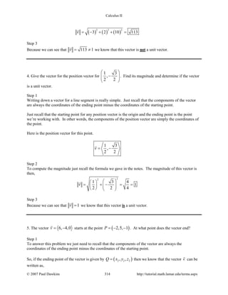 Calculus II
( ) ( ) ( )
2 2 2
3 2 10 113v = − + + =

Step 3
Because we can see that 113 1v= ≠

we know that this vector is not a unit vector.
4. Give the vector for the position vector for
1 3
,
2 2
 
−  
 
. Find its magnitude and determine if the vector
is a unit vector.
Step 1
Writing down a vector for a line segment is really simple. Just recall that the components of the vector
are always the coordinates of the ending point minus the coordinates of the starting point.
Just recall that the starting point for any position vector is the origin and the ending point is the point
we’re working with. In other words, the components of the position vector are simply the coordinates of
the point.
Here is the position vector for this point.
1 3
,
2 2
v= −

Step 2
To compute the magnitude just recall the formula we gave in the notes. The magnitude of this vector is
then,
22
1 3 4
1
2 2 4
v
  
= + − = =       

Step 3
Because we can see that 1v =

we know that this vector is a unit vector.
5. The vector 6, 4,0v= −

starts at the point ( )2,5, 1P =− − . At what point does the vector end?
Step 1
To answer this problem we just need to recall that the components of the vector are always the
coordinates of the ending point minus the coordinates of the starting point.
So, if the ending point of the vector is given by ( )2 2 2, ,Q x y z= then we know that the vector v

can be
written as,
© 2007 Paul Dawkins 314 http://tutorial.math.lamar.edu/terms.aspx
 