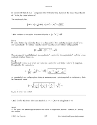 Calculus II
Be careful with the lack of an i

component in the first vector here. Just recall that means the coefficient
of i

in the first vector is just zero!
The magnitude is then,
( ) ( ) ( )
2 2 2
9 2 16 61 30 4877v u− − = − + − + =
 
3. Find a unit vector that points in the same direction as 3 9q i j k= + +
 
.
Step 1
Of course the first step here really should be to check and see if we are lucky enough to actually have a
unit vector already. It’s unlikely we do have a unit vector but you never know until you check!
( ) ( ) ( )
2 2 2
1 3 9 91q = + + =

Okay, as we pretty much had already guessed, this isn’t a unit vector (its magnitude isn’t one!) but we can
use this to help find the answer.
Step 2
Recall that all we need to do to turn any vector into a unit vector is divide the vector by its magnitude.
Doing that for this vector gives,
( )1 1 3 9
3 9
91 91 91 91
q
u i j k i j k
q
= = + + = + +
     

As a quick check, not really required of course, we can compute a quick magnitude to verify that we do in
fact have a unit vector.
2 2 2
1 3 9 91
1
9191 91 91
u
     
= + + = =     
     

So, we do have a unit vector!
4. Find a vector that points in the same direction as 1,4c = −

with a magnitude of 10.
Step 1
At first glance this doesn’t appear to be all that similar to the previous problem. However, it’s actually
very similar.
© 2007 Paul Dawkins 317 http://tutorial.math.lamar.edu/terms.aspx
 