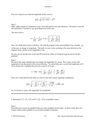 Calculus II
First, let’s check to see what the magnitude of this vector is.
( ) ( )
2 2
1 4 17c = − + =

Step 2
Okay, oddly enough let’s determine a unit vector that points in the same direction. This doesn’t seem all
that useful but it’s actually a very good thing to do in this case.
The unit vector is,
1 1 4
1,4 ,
17 17 17
c
u
c
= = − =−



Now, let’s think about what we did here. We took the original vector and multiplied it by a number, 1
17
in this case, to change its magnitude. The result is a new vector, pointing in the same direction as the
original vector, and has a new magnitude of one.
So, how can we use this new vector (and the process by which we found it) to get an answer for this
problem?
Step 3
We know that scalar multiplication can change the magnitude of a vector. We’ve got a vector with
magnitude of one that points in the correct direction. To convert this into a vector with magnitude of 10
all we need to do is multiply this new unit vector by 10 to get,
1 4 10 40
10 10 , ,
17 17 17 17
v u==− =−
 
Now, let’s verify that this does what we want it to do with a quick magnitude computation.
2 2
10 40 1700
100 10
1717 17
v
   
=− + = = =   
   

So, we do have a vector with magnitude 10 as predicted!
5. Determine if 3, 5,1a= −

and 6, 2,2b= −

are parallel vectors.
Step 1
Recall that two vectors are parallel if they are scalar multiples of each other. In other words, these two
vectors will be scalar multiples if we can find a number k such that,
© 2007 Paul Dawkins 318 http://tutorial.math.lamar.edu/terms.aspx
 