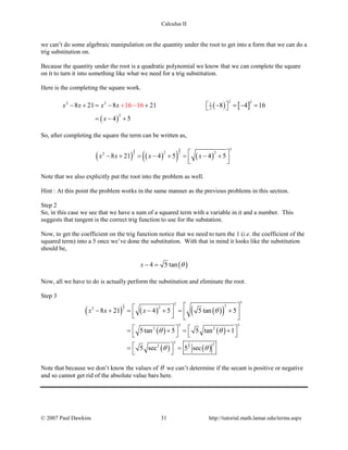 Calculus II
we can’t do some algebraic manipulation on the quantity under the root to get into a form that we can do a
trig substitution on.
Because the quantity under the root is a quadratic polynomial we know that we can complete the square
on it to turn it into something like what we need for a trig substitution.
Here is the completing the square work.
( ) [ ]
( )
2 22 2 1
2
2
16 168 21 8 21 8 4 16
4 5
x x x x
x
− + = − + − =− =  
= −
−
+
+
So, after completing the square the term can be written as,
( ) ( )( ) ( )
33
22
3
2 22
8 21 4 5 4 5x x x x − + = − + = − +
  
Note that we also explicitly put the root into the problem as well.
Hint : At this point the problem works in the same manner as the previous problems in this section.
Step 2
So, in this case we see that we have a sum of a squared term with a variable in it and a number. This
suggests that tangent is the correct trig function to use for the substation.
Now, to get the coefficient on the trig function notice that we need to turn the 1 (i.e. the coefficient of the
squared term) into a 5 once we’ve done the substitution. With that in mind it looks like the substitution
should be,
( )4 5 tanx θ− =
Now, all we have to do is actually perform the substitution and eliminate the root.
Step 3
( ) ( ) ( )( )
( ) ( )
( ) ( )
3
2
3
2
33 222
3 3
2 2
3 32
8 21 4 5 5 tan 5
5tan 5 5 tan 1
5 sec 5 sec
x x x θ
θ θ
θ θ
  − + = − + = +     
   = += +
   
 = =
 
Note that because we don’t know the values of θ we can’t determine if the secant is positive or negative
and so cannot get rid of the absolute value bars here.
© 2007 Paul Dawkins 31 http://tutorial.math.lamar.edu/terms.aspx
 