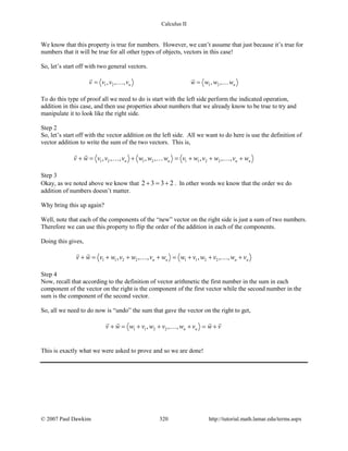 Calculus II
We know that this property is true for numbers. However, we can’t assume that just because it’s true for
numbers that it will be true for all other types of objects, vectors in this case!
So, let’s start off with two general vectors.
1 2 1 2, , , , ,n nv v v v w w w w=
 
 
To do this type of proof all we need to do is start with the left side perform the indicated operation,
addition in this case, and then use properties about numbers that we already know to be true to try and
manipulate it to look like the right side.
Step 2
So, let’s start off with the vector addition on the left side. All we want to do here is use the definition of
vector addition to write the sum of the two vectors. This is,
1 2 1 2 1 1 2 2, , , , , , , ,n n n nv w v v v w w w v w v w v w+ = + = + + +
 
  
Step 3
Okay, as we noted above we know that 2 3 3 2+ = + . In other words we know that the order we do
addition of numbers doesn’t matter.
Why bring this up again?
Well, note that each of the components of the “new” vector on the right side is just a sum of two numbers.
Therefore we can use this property to flip the order of the addition in each of the components.
Doing this gives,
1 1 2 2 1 1 2 2, , , , , ,n n n nv w v w v w v w w v w v w v+ = + + + = + + +
 
 
Step 4
Now, recall that according to the definition of vector arithmetic the first number in the sum in each
component of the vector on the right is the component of the first vector while the second number in the
sum is the component of the second vector.
So, all we need to do now is “undo” the sum that gave the vector on the right to get,
1 1 2 2, , , n nv w w v w v w v w v+ = + + + = +
   

This is exactly what we were asked to prove and so we are done!
© 2007 Paul Dawkins 320 http://tutorial.math.lamar.edu/terms.aspx
 