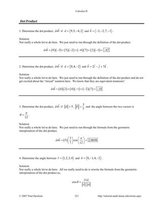Calculus II
Dot Product
1. Determine the dot product, a b

 if 9,5, 4,2a= −

and 3, 2,7, 1b = − − −

.
Solution
Not really a whole lot to do here. We just need to run through the definition of the dot product.
( )( ) ( )( ) ( )( ) ( )( )9 3 5 2 4 7 2 1 67a b = − + − + − + − = −


2. Determine the dot product, a b

 if 0,4, 2a= −

and 2 7b i j k= − +
  
.
Solution
Not really a whole lot to do here. We just need to run through the definition of the dot product and do not
get excited about the “mixed” notation here. We know that they are equivalent notations!
( )( ) ( )( ) ( )( )0 2 4 1 2 7 18a b = + − + − = −


3. Determine the dot product, a b

 if 5a =

,
3
7
b =

and the angle between the two vectors is
12
π
θ = .
Solution
Not really a whole lot to do here. We just need to run through the formula from the geometric
interpretation of the dot product.
( )
3
5 cos 2.0698
7 12
a b
π   
= =   
   


4. Determine the angle between 1,2,3,4v =

and 0, 1,4, 2w = − −

.
Solution
Not really a whole lot to do here. All we really need to do is rewrite the formula from the geometric
interpretation of the dot product as,
cos
v w
v w
θ =
 

 
© 2007 Paul Dawkins 321 http://tutorial.math.lamar.edu/terms.aspx
 