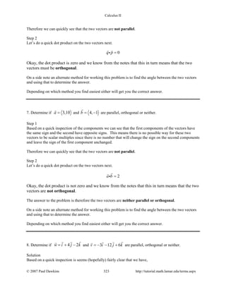 Calculus II
Therefore we can quickly see that the two vectors are not parallel.
Step 2
Let’s do a quick dot product on the two vectors next.
0q p =
 

Okay, the dot product is zero and we know from the notes that this in turn means that the two
vectors must be orthogonal.
On a side note an alternate method for working this problem is to find the angle between the two vectors
and using that to determine the answer.
Depending on which method you find easiest either will get you the correct answer.
7. Determine if 3,10a =

and 4, 1b= −

are parallel, orthogonal or neither.
Step 1
Based on a quick inspection of the components we can see that the first components of the vectors have
the same sign and the second have opposite signs. This means there is no possible way for these two
vectors to be scalar multiples since there is no number that will change the sign on the second components
and leave the sign of the first component unchanged.
Therefore we can quickly see that the two vectors are not parallel.
Step 2
Let’s do a quick dot product on the two vectors next.
2a b =


Okay, the dot product is not zero and we know from the notes that this in turn means that the two
vectors are not orthogonal.
The answer to the problem is therefore the two vectors are neither parallel or orthogonal.
On a side note an alternate method for working this problem is to find the angle between the two vectors
and using that to determine the answer.
Depending on which method you find easiest either will get you the correct answer.
8. Determine if 4 2w i j k= + −
 
and 3 12 6v i j k=− − +
 
are parallel, orthogonal or neither.
Solution
Based on a quick inspection is seems (hopefully) fairly clear that we have,
© 2007 Paul Dawkins 323 http://tutorial.math.lamar.edu/terms.aspx
 