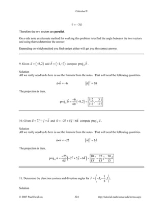 Calculus II
3v w= −
 
Therefore the two vectors are parallel.
On a side note an alternate method for working this problem is to find the angle between the two vectors
and using that to determine the answer.
Depending on which method you find easiest either will get you the correct answer.
9. Given 8,2a = −

and 1, 7b = − −

compute proja b

.
Solution
All we really need to do here is use the formula from the notes. That will need the following quantities.
2
6 68a b a=− =
 

The projection is then,
6 12 3
proj 8,2 ,
68 17 17
a b
−
= − = −

10. Given 7u i j k= − +
 
and 2 5 6w i j k=− + −
 
compute projw u

.
Solution
All we really need to do here is use the formula from the notes. That will need the following quantities.
2
25 65u w w=− =
  

The projection is then,
( )25 10 25 30
proj 2 5 6
65 13 13 13
w u i j k i j k
−
= − + − = − +
    
11. Determine the direction cosines and direction angles for
1
3, ,1
4
r = − −

.
Solution
© 2007 Paul Dawkins 324 http://tutorial.math.lamar.edu/terms.aspx
 
