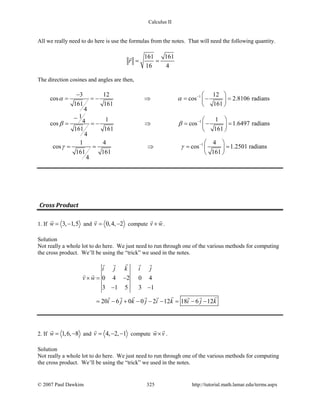 Calculus II
All we really need to do here is use the formulas from the notes. That will need the following quantity.
161 161
16 4
r= =

The direction cosines and angles are then,
13 12 12
cos cos 2.8106 radians
161 161 161
4
α α −−  
= =− ⇒ =− = 
 
1
1
1 14cos cos 1.6497 radians
161 161 161
4
β β −
−  
= =− ⇒ =− = 
 
11 4 4
cos cos 1.2501 radians
161 161 161
4
γ γ −  
= = ⇒ = = 
 
Cross Product
1. If 3, 1,5w= −

and 0,4, 2v= −

compute v w×
 
.
Solution
Not really a whole lot to do here. We just need to run through one of the various methods for computing
the cross product. We’ll be using the “trick” we used in the notes.
0 4 2 0 4
3 1 5 3 1
20 6 0 0 2 12 18 6 12
i j k i j
v w
i j k j i k i j k
×= −
− −
= − + − − − = − −
   
 
       
2. If 1,6, 8w= −

and 4, 2, 1v = − −

compute w v×
 
.
Solution
Not really a whole lot to do here. We just need to run through one of the various methods for computing
the cross product. We’ll be using the “trick” we used in the notes.
© 2007 Paul Dawkins 325 http://tutorial.math.lamar.edu/terms.aspx
 