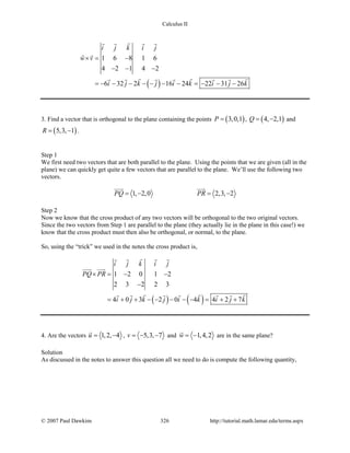 Calculus II
( )
1 6 8 1 6
4 2 1 4 2
6 32 2 16 24 22 31 26
i j k i j
w v
i j k j i k i j k
×= −
− − −
=− − − − − − − =− − −
   
 
       
3. Find a vector that is orthogonal to the plane containing the points ( )3,0,1P = , ( )4, 2,1Q= − and
( )5,3, 1R= − .
Step 1
We first need two vectors that are both parallel to the plane. Using the points that we are given (all in the
plane) we can quickly get quite a few vectors that are parallel to the plane. We’ll use the following two
vectors.
1, 2,0 2,3, 2PQ PR=− =−
 
Step 2
Now we know that the cross product of any two vectors will be orthogonal to the two original vectors.
Since the two vectors from Step 1 are parallel to the plane (they actually lie in the plane in this case!) we
know that the cross product must then also be orthogonal, or normal, to the plane.
So, using the “trick” we used in the notes the cross product is,
( ) ( )
1 2 0 1 2
2 3 2 2 3
4 0 3 2 0 4 4 2 7
i j k i j
PQ PR
i j k j i k i j k
× = − −
−
= + + − − − − − = + +
   
 
       
4. Are the vectors 1,2, 4u= −

, 5,3, 7v =− − and 1,4,2w = −

are in the same plane?
Solution
As discussed in the notes to answer this question all we need to do is compute the following quantity,
© 2007 Paul Dawkins 326 http://tutorial.math.lamar.edu/terms.aspx
 