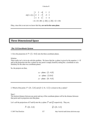 Calculus II
( )
( ) ( )
1 2 4 1 2
5 3 7 5 3
1 4 2 1 4
6 14 80 20 28 12 136
u v w
−
× =− − −
− −
= + + − − − − − =
  

Okay, since this is not zero we know that they are not in the same plane.
Three Dimensional Space
The 3-D Coordinate System
1. Give the projection of ( )3, 4,6P= − onto the three coordinate planes.
Solution
There really isn’t a lot to do with this problem. We know that the xy-plane is given by the equation 0z =
and so the projection into the xy-plane for any point is simply found by setting the z coordinate to zero.
Similarly for the other two coordinate planes.
So, the projects are then,
xy – plane : ( )3, 4,0−
xz – plane : ( )3,0,6
yz – plane : ( )0, 4,6−
2. Which of the points ( )4, 2,6P= − and ( )6, 3,2Q = − − is closest to the yz-plane?
Step 1
The shortest distance between any point and any of the coordinate planes will be the distance between
that point and its projection onto that plane.
Let’s call the projections of P and Q onto the yz-plane P and Q respectively. They are,
( ) ( )0, 2,6 0, 3,2P Q=− =−
© 2007 Paul Dawkins 327 http://tutorial.math.lamar.edu/terms.aspx
 