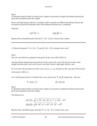 Calculus II
Step 2
To determine which of these is closest to the yz-plane we just need to compute the distance between the
point and its projection onto the yz-plane.
Note as well that because only the x-coordinate of the two points are different the distance between the
two points will just be the absolute value of the difference between two x coordinates.
Therefore,
( ) ( ), 4 , 6d P P d Q Q= =
Based on this is should be pretty clear that ( )4, 2,6P= − is closest to the yz-plane.
3. Which of the points ( )1,4, 7P =− − and ( )6, 1,5Q= − is closest to the z-axis?
Step 1
First, let’s note that the coordinates of any point on the z-axis will be ( )0,0, z .
Also the shortest distance from any point not on the z-axis to the z-axis will occur if we draw a line
straight from the point to the z-axis in such a way that it forms a right angle with the z-axis.
So, if we start with any point not on the z-axis, say ( )1 1 1, ,x y z , the point on the z-axis that will be closest
to this point is ( )10,0, z .
Let’s call the point closest to P and Q on the z-axis closest to be P and Q respectively. They are,
( ) ( )0,0, 7 0,0,5P Q=− =
Step 2
To determine which of these is closest to the yz-plane we just need to compute the distance between the
point and its projection onto the yz-plane.
The distances are,
( ) ( ) ( ) ( )( )
( ) ( ) ( ) ( )
22 2
2 2 2
, 1 0 4 0 7 7 17
, 6 0 1 0 5 5 37
d P P
d Q Q
= − − + − + − − − =
= − + − − + − =
Based on this is should be pretty clear that ( )1,4, 7P =− − is closest to the z-axis.
© 2007 Paul Dawkins 328 http://tutorial.math.lamar.edu/terms.aspx
 